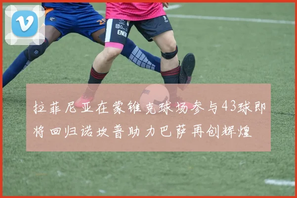 拉菲尼亚在蒙锥克球场参与43球即将回归诺坎普助力巴萨再创辉煌