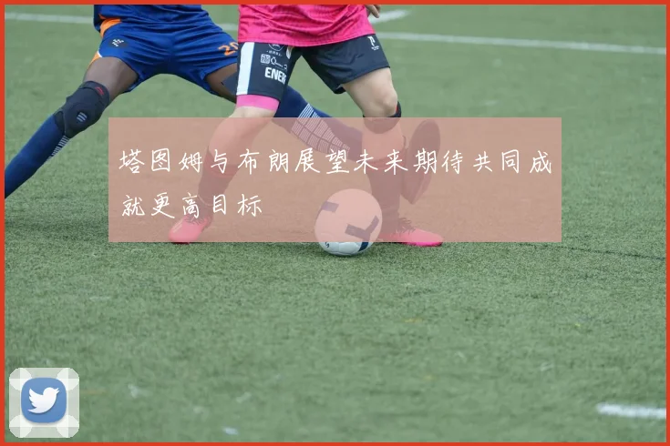 塔图姆与布朗展望未来期待共同成就更高目标