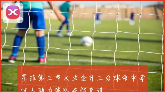 墨菲第三节火力全开三分球命中率惊人助力球队奋起直追