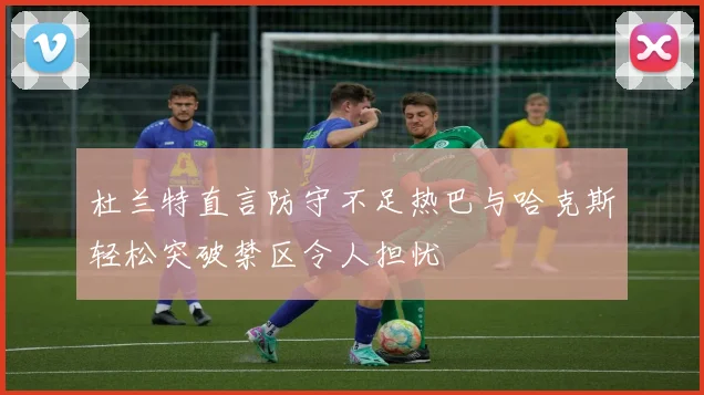 杜兰特直言防守不足热巴与哈克斯轻松突破禁区令人担忧