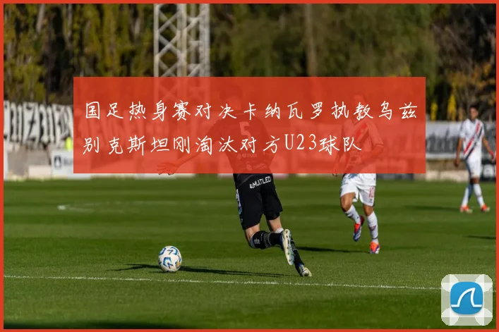 国足热身赛对决卡纳瓦罗执教乌兹别克斯坦刚淘汰对方U23球队