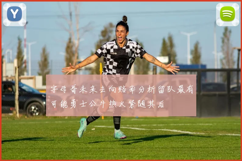 字母哥未来去向赔率分析留队最有可能勇士公牛热火紧随其后