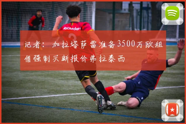 记者：加拉塔萨雷准备3500万欧租借强制买断报价弗拉泰西