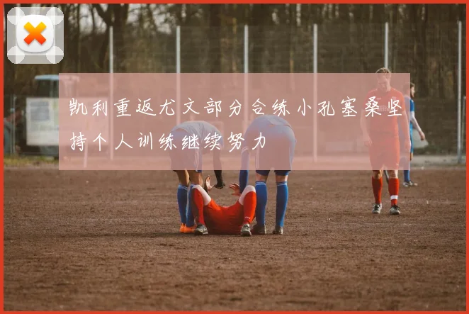 凯利重返尤文部分合练小孔塞桑坚持个人训练继续努力