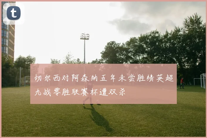 切尔西对阿森纳五年未尝胜绩英超九战零胜联赛杯遭双杀
