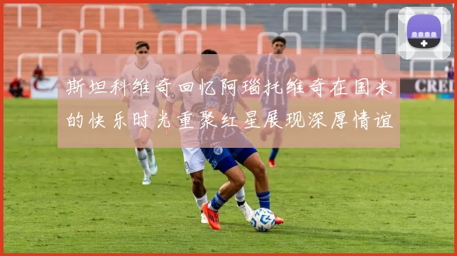斯坦科维奇回忆阿瑙托维奇在国米的快乐时光重聚红星展现深厚情谊