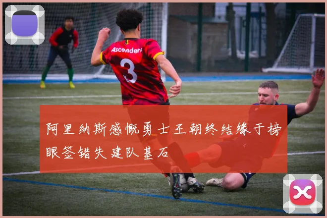 阿里纳斯感慨勇士王朝终结缘于榜眼签错失建队基石