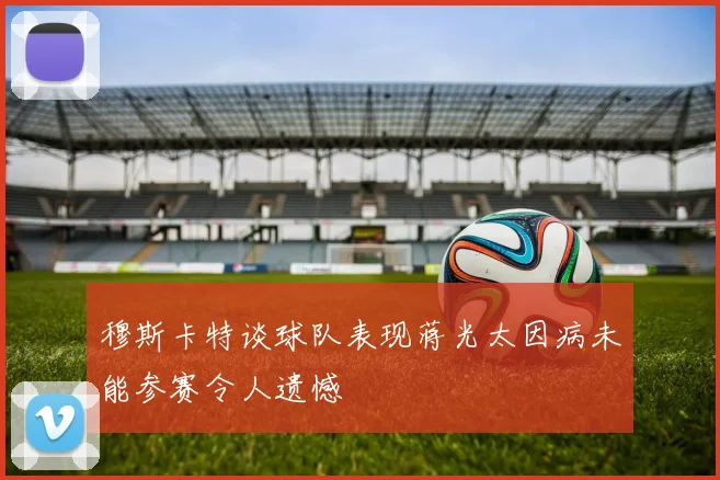 穆斯卡特谈球队表现蒋光太因病未能参赛令人遗憾