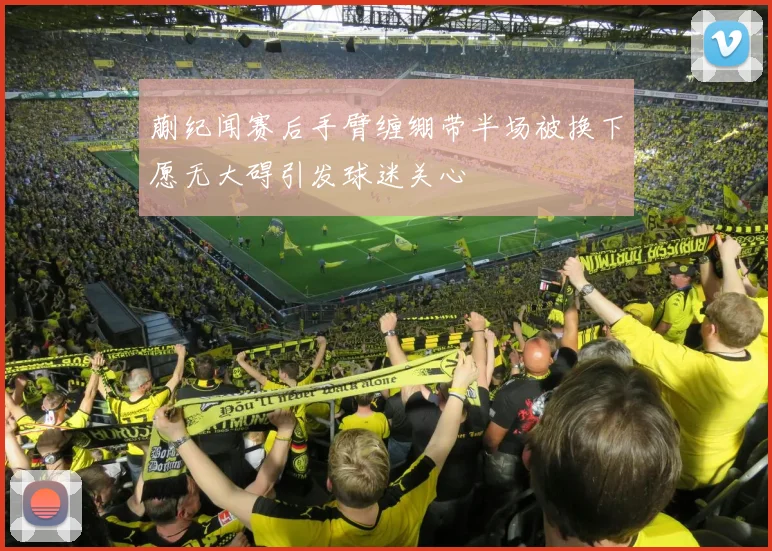 蒯纪闻赛后手臂缠绷带半场被换下愿无大碍引发球迷关心
