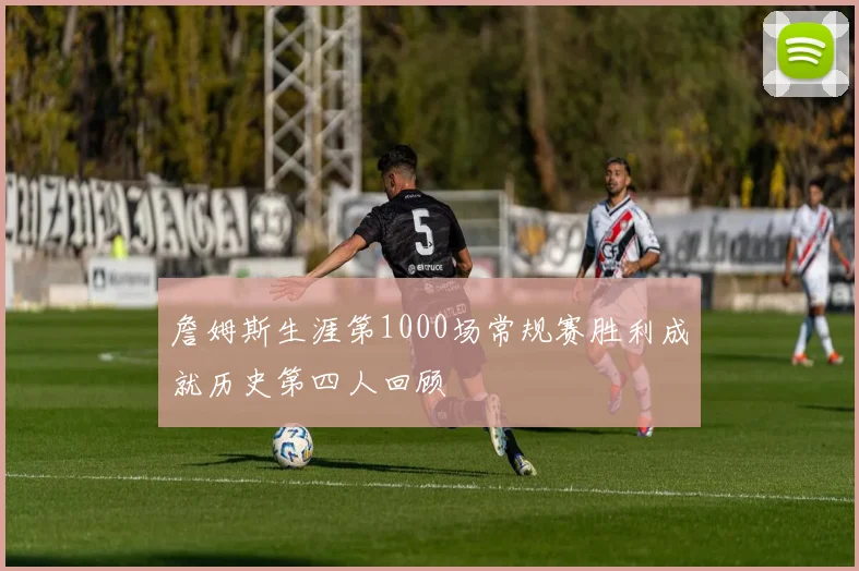 詹姆斯生涯第1000场常规赛胜利成就历史第四人回顾