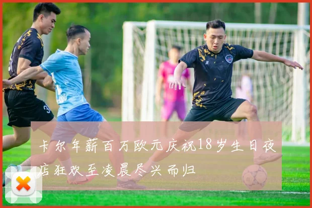 卡尔年薪百万欧元庆祝18岁生日夜店狂欢至凌晨尽兴而归