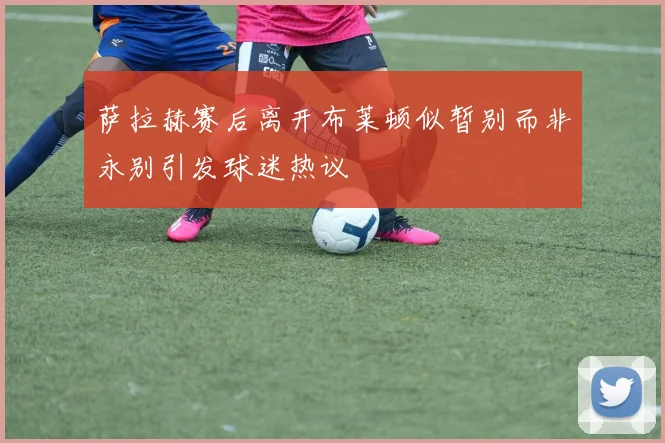 萨拉赫赛后离开布莱顿似暂别而非永别引发球迷热议