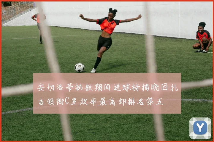 安切洛蒂执教期间进球榜揭晓因扎吉领衔C罗效率最高却排名第五