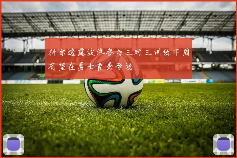 科尔透露波津参与三对三训练下周有望在勇士首秀登场
