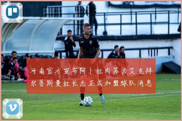 河南官方宣布阿卜杜肉苏力艾克拜尔吾斯曼杜长杰正式加盟球队消息