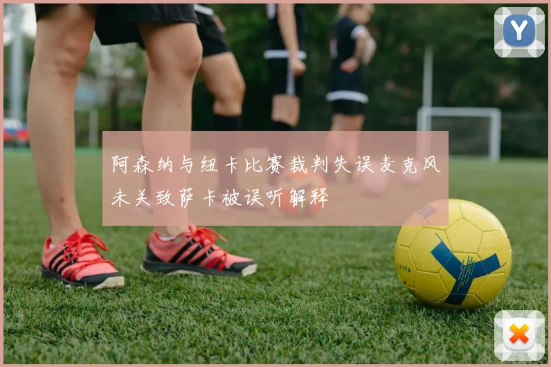 阿森纳与纽卡比赛裁判失误麦克风未关致萨卡被误听解释