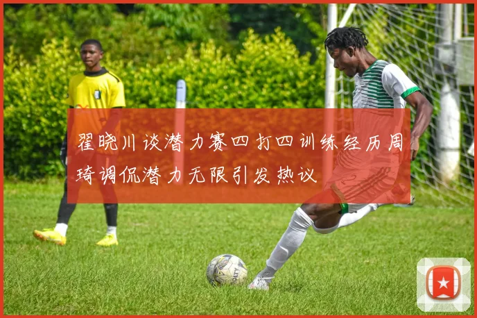 翟晓川谈潜力赛四打四训练经历周琦调侃潜力无限引发热议