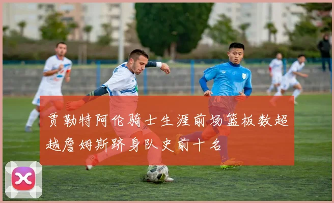 贾勒特阿伦骑士生涯前场篮板数超越詹姆斯跻身队史前十名