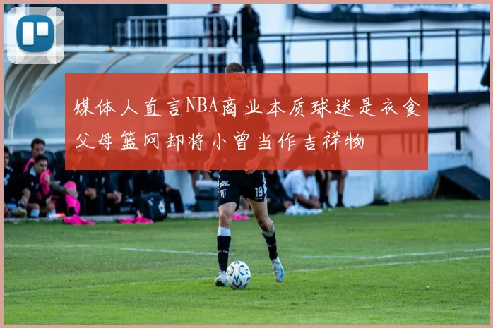 媒体人直言NBA商业本质球迷是衣食父母篮网却将小曾当作吉祥物