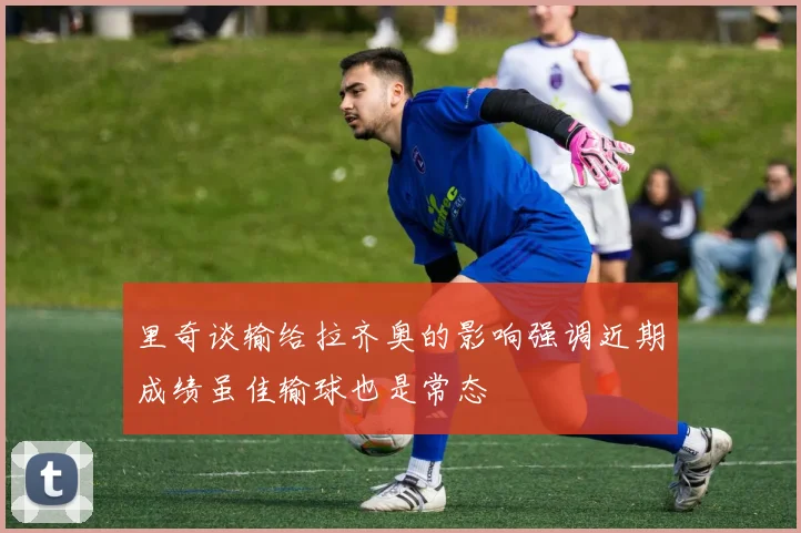 里奇谈输给拉齐奥的影响强调近期成绩虽佳输球也是常态