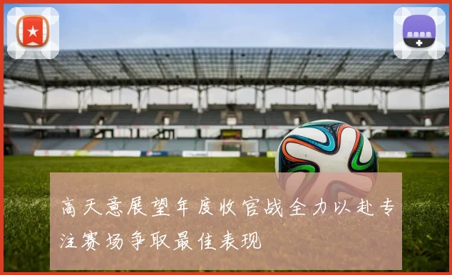 高天意展望年度收官战全力以赴专注赛场争取最佳表现