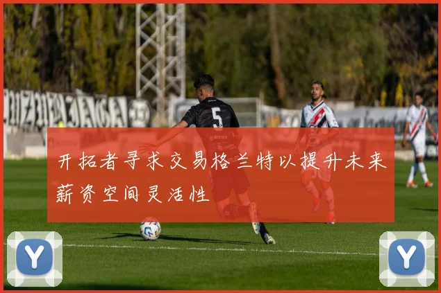 开拓者寻求交易格兰特以提升未来薪资空间灵活性