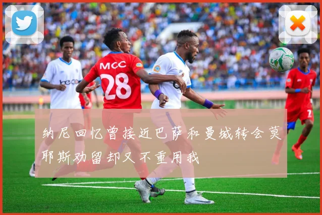 纳尼回忆曾接近巴萨和曼城转会莫耶斯劝留却又不重用我