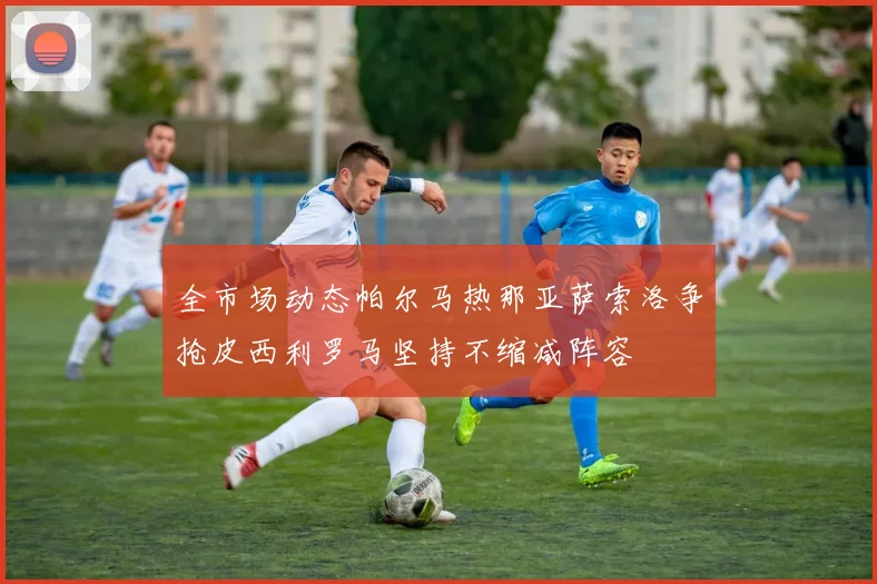 全市场动态帕尔马热那亚萨索洛争抢皮西利罗马坚持不缩减阵容