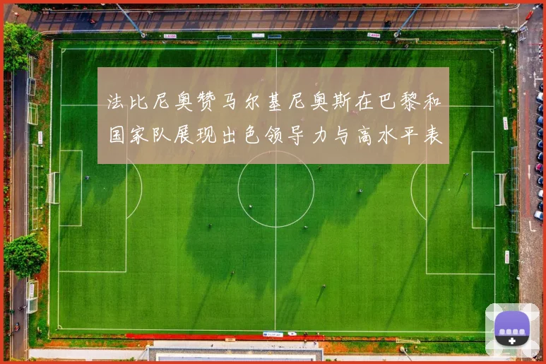 法比尼奥赞马尔基尼奥斯在巴黎和国家队展现出色领导力与高水平表现
