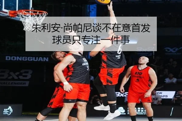 朱利安·尚帕尼谈不在意首发 球员只专注一件事 - BAJIESPORTS
